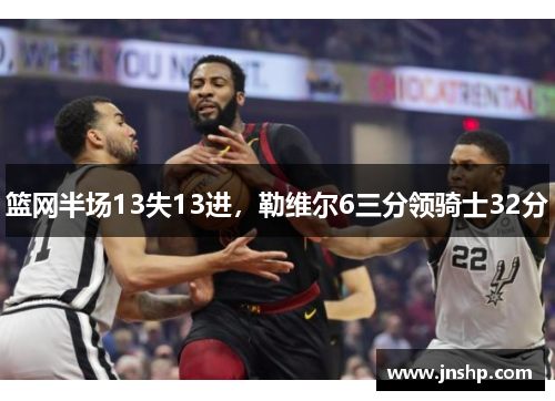 篮网半场13失13进，勒维尔6三分领骑士32分