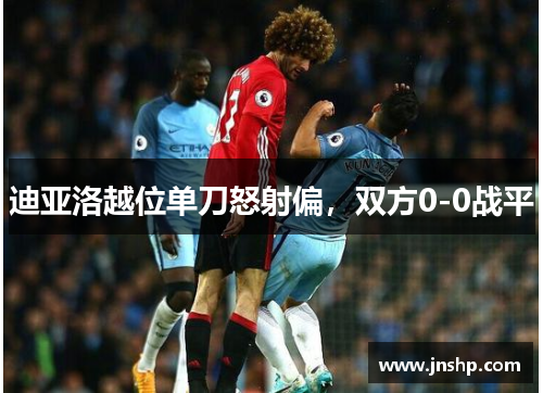 迪亚洛越位单刀怒射偏，双方0-0战平
